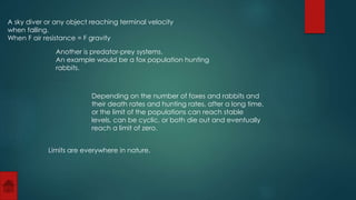 A sky diver or any object reaching terminal velocity 
when falling. 
When F air resistance = F gravity 
Another is predator-prey systems. 
An example would be a fox population hunting 
rabbits. 
Depending on the number of foxes and rabbits and 
their death rates and hunting rates, after a long time, 
or the limit of the populations can reach stable 
levels, can be cyclic, or both die out and eventually 
reach a limit of zero. 
Limits are everywhere in nature. 
 