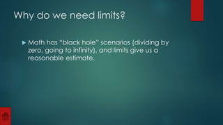 Why do we need limits? 
 Math has “black hole” scenarios (dividing by 
zero, going to infinity), and limits give us a 
reasonable estimate. 
 