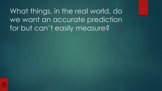 What things, in the real world, do 
we want an accurate prediction 
for but can’t easily measure? 
 