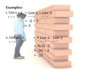 Examples:
1. Lim x + 5
x -2
2. Lim 4x - 2
x -5
= Lim x + Lim 5
x -2 x -2
= -2 + 5
= 3
= 4 Lim x - Lim 2
x -5 x -5
= 4(-5) -2
= -20 – 2
= -22
 