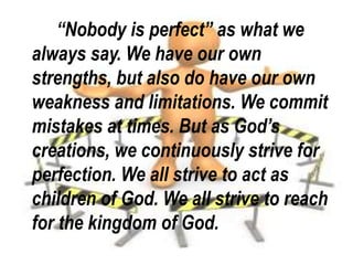 “Nobody is perfect” as what we
always say. We have our own
strengths, but also do have our own
weakness and limitations. We commit
mistakes at times. But as God’s
creations, we continuously strive for
perfection. We all strive to act as
children of God. We all strive to reach
for the kingdom of God.
 