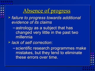 Absence of progressAbsence of progress
 failure to progress towards additionalfailure to progress towards additional
evidence of its claimsevidence of its claims
– astrology as a subject that hasastrology as a subject that has
changed very little in the past twochanged very little in the past two
millenniamillennia
 lack of self correctionlack of self correction::
– scientific research programmes makescientific research programmes make
mistakes, but they tend to eliminatemistakes, but they tend to eliminate
these errors over time.these errors over time.
 