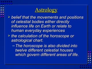 AstrologyAstrology
 belief that the movements and positionsbelief that the movements and positions
of celestial bodies either directlyof celestial bodies either directly
influence life on Earth or relate toinfluence life on Earth or relate to
human everyday experienceshuman everyday experiences
 the calculation of the horoscope orthe calculation of the horoscope or
astrological chart.astrological chart.
– The horoscope is also divided intoThe horoscope is also divided into
twelve different celestial housestwelve different celestial houses
which govern different areas of life.which govern different areas of life.
 