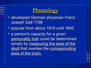 PhrenologyPhrenology
 developed German physician Franzdeveloped German physician Franz
Joseph Gall 1796Joseph Gall 1796
 popular from about 1810 until 1840popular from about 1810 until 1840
 a person's capacity for a givena person's capacity for a given
personality traitpersonality trait could be determinedcould be determined
simply bysimply by measuring the area of themeasuring the area of the
skullskull that overlies thethat overlies the correspondingcorresponding
area of the brain.area of the brain.
 