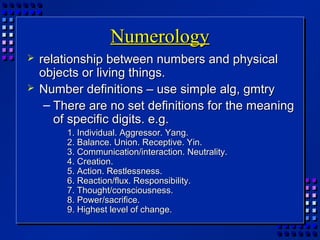 NumerologyNumerology
 relationship between numbers and physicalrelationship between numbers and physical
objects or living things.objects or living things.
 Number definitions – use simple alg, gmtryNumber definitions – use simple alg, gmtry
– There are no set definitions for the meaningThere are no set definitions for the meaning
of specific digits. e.g.of specific digits. e.g.
1. Individual. Aggressor. Yang.1. Individual. Aggressor. Yang.
2. Balance. Union. Receptive. Yin.2. Balance. Union. Receptive. Yin.
3. Communication/interaction. Neutrality.3. Communication/interaction. Neutrality.
4. Creation.4. Creation.
5. Action. Restlessness.5. Action. Restlessness.
6. Reaction/flux. Responsibility.6. Reaction/flux. Responsibility.
7. Thought/consciousness.7. Thought/consciousness.
8. Power/sacrifice.8. Power/sacrifice.
9. Highest level of change.9. Highest level of change.
 