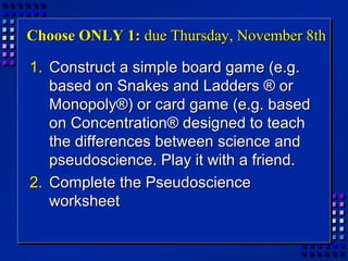 Choose ONLY 1:Choose ONLY 1: due Thursday, November 8thdue Thursday, November 8th
1.1. Construct a simple board game (e.g.Construct a simple board game (e.g.
based on Snakes and Ladders ® orbased on Snakes and Ladders ® or
Monopoly®) or card game (e.g. basedMonopoly®) or card game (e.g. based
on Concentration® designed to teachon Concentration® designed to teach
the differences between science andthe differences between science and
pseudoscience. Play it with a friend.pseudoscience. Play it with a friend.
2.2. Complete the PseudoscienceComplete the Pseudoscience
worksheetworksheet
 