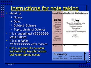 06/09/13
Instructions for note takingInstructions for note taking
 Head upHead up
 Name,Name,
 Date,Date,
 Subject: ScienceSubject: Science
 Topic: Limits of ScienceTopic: Limits of Science
 If it isIf it is underlined YESSSSSSunderlined YESSSSSS
write it downwrite it down..
 If it is inIf it is in italicsitalics
YESSSSSSSS write it downYESSSSSSSS write it down..
 If it is in green it’s a usefulIf it is in green it’s a useful
subheading/ key pts/ vocabsubheading/ key pts/ vocab
defdefnn
when taking noteswhen taking notes..
 