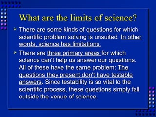 What are the limits of science?What are the limits of science?
 There are some kinds of questions for whichThere are some kinds of questions for which
scientific problem solving is unsuited.scientific problem solving is unsuited. In otherIn other
words, science has limitations.words, science has limitations.
 There areThere are three primary areasthree primary areas for whichfor which
science can't help us answer our questions.science can't help us answer our questions.
All of these have the same problem:All of these have the same problem: TheThe
questions they present don't have testablequestions they present don't have testable
answersanswers. Since testability is so vital to the. Since testability is so vital to the
scientific process, these questions simply fallscientific process, these questions simply fall
outside the venue of science.outside the venue of science.
 