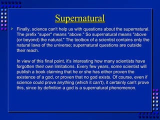 SupernaturalSupernatural
 Finally, science can't help us with questions about the supernatural.Finally, science can't help us with questions about the supernatural.
The prefix "super" means "above." So supernatural means "aboveThe prefix "super" means "above." So supernatural means "above
(or beyond) the natural." The toolbox of a scientist contains only the(or beyond) the natural." The toolbox of a scientist contains only the
natural laws of the universe; supernatural questions are outsidenatural laws of the universe; supernatural questions are outside
their reach.their reach.
In view of this final point, it's interesting how many scientists haveIn view of this final point, it's interesting how many scientists have
forgotten their own limitations. Every few years, some scientist willforgotten their own limitations. Every few years, some scientist will
publish a book claiming that he or she has either proven thepublish a book claiming that he or she has either proven the
existence of a god, or proven that no god exists. Of course, even ifexistence of a god, or proven that no god exists. Of course, even if
science could prove anything (which it can't), it certainly can't provescience could prove anything (which it can't), it certainly can't prove
this, since by definition a god is a supernatural phenomenon.this, since by definition a god is a supernatural phenomenon.
 