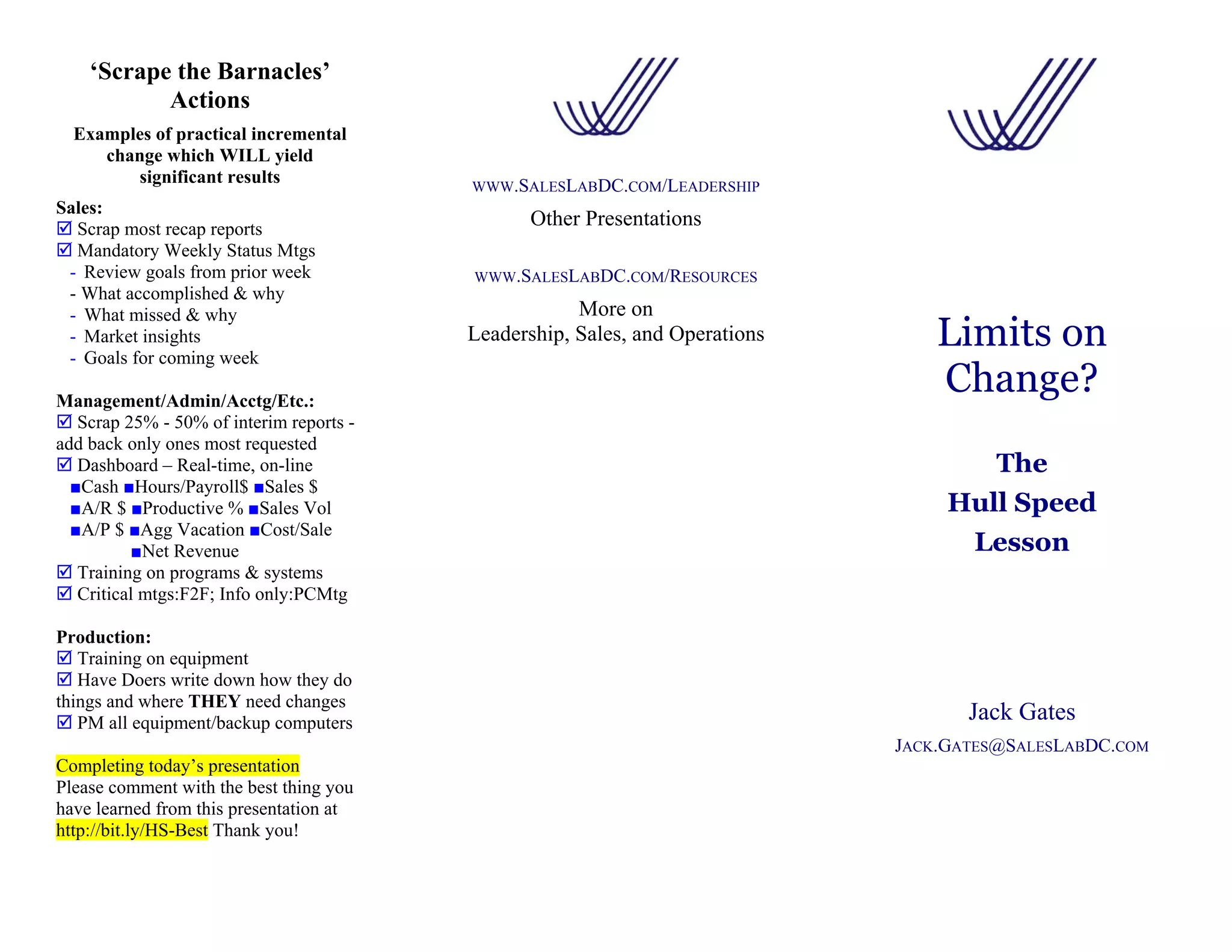 ‘Scrape the Barnacles’
           Actions
  Examples of practical incremental
     change which WILL yield
        significant results               WWW.SALESLABDC.COM/LEADERSHIP
Sales:
  Scrap most recap reports
                                                Other Presentations
  Mandatory Weekly Status Mtgs
 - Review goals from prior week           WWW.SALESLABDC.COM/RESOURCES
 - What accomplished & why
 - What missed & why                                  More on
 - Market insights
 - Goals for coming week
                                          Leadership, Sales, and Operations       Limits on
Management/Admin/Acctg/Etc.:
                                                                                  Change?
   Scrap 25% - 50% of interim reports -
add back only ones most requested
   Dashboard – Real-time, on-line                                                     The
  ■Cash ■Hours/Payroll$ ■Sales $
  ■A/R $ ■Productive % ■Sales Vol                                                  Hull Speed
  ■A/P $ ■Agg Vacation ■Cost/Sale
          ■Net Revenue                                                              Lesson
   Training on programs & systems
   Critical mtgs:F2F; Info only:PCMtg

Production:
   Training on equipment
   Have Doers write down how they do
things and where THEY need changes
   PM all equipment/backup computers                                                 Jack Gates
                                                                              JACK.GATES@SALESLABDC.COM
Completing today’s presentation
Please comment with the best thing you
have learned from this presentation at
http://bit.ly/HS-Best Thank you!
 