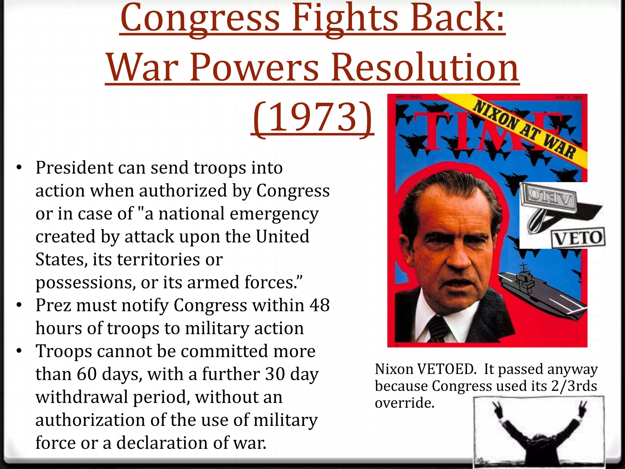 Congress Fights Back:
          War Powers Resolution
                 (1973)
• President can send troops into
  action when authorized by Congress
  or in case of "a national emergency
  created by attack upon the United
  States, its territories or
  possessions, or its armed forces.”
• Prez must notify Congress within 48
  hours of troops to military action
• Troops cannot be committed more
  than 60 days, with a further 30 day    Nixon VETOED. It passed anyway
                                         because Congress used its 2/3rds
  withdrawal period, without an          override.
  authorization of the use of military
  force or a declaration of war.
 