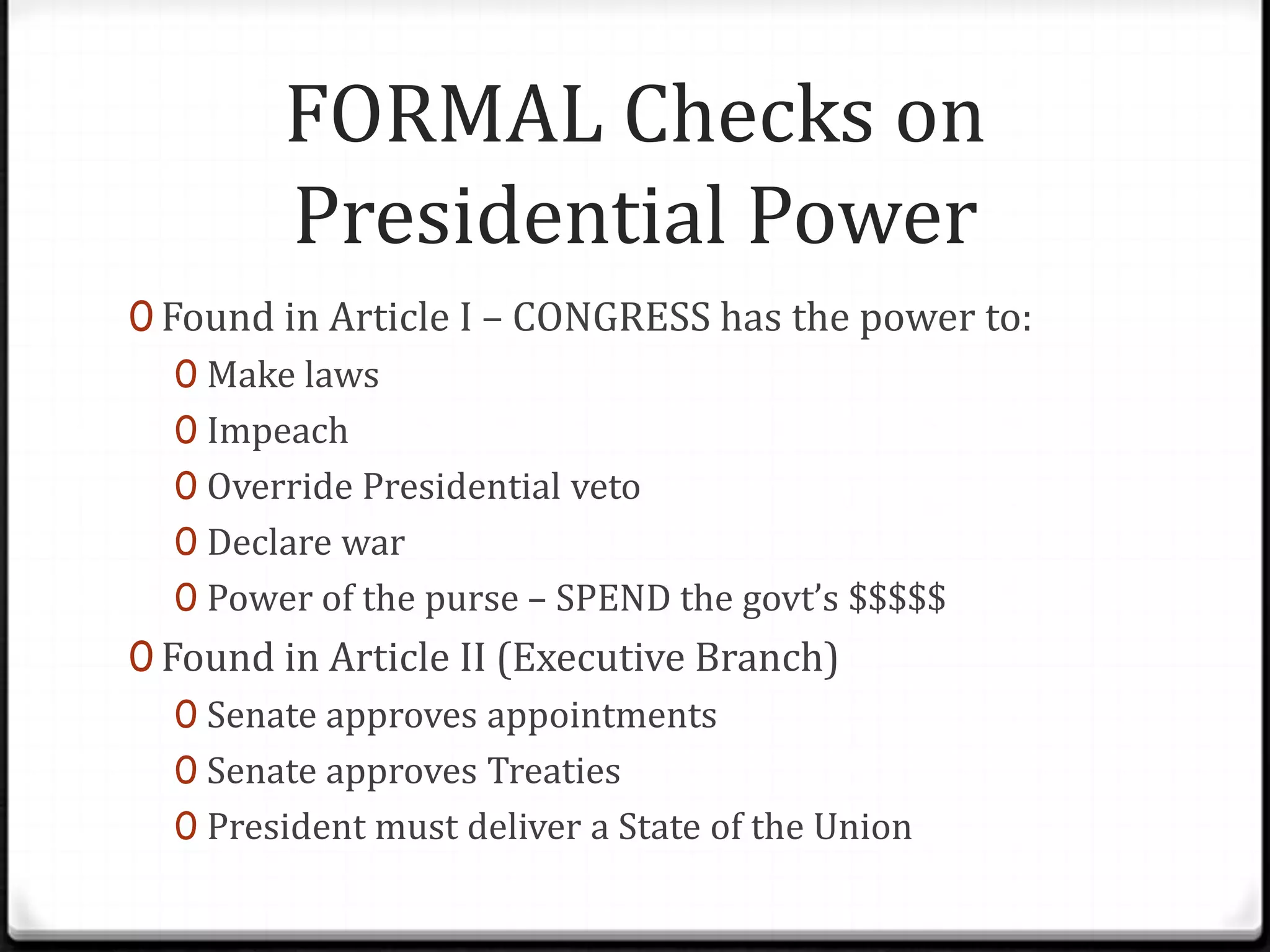 FORMAL Checks on
         Presidential Power
0 Found in Article I – CONGRESS has the power to:
   0 Make laws
   0 Impeach
   0 Override Presidential veto
   0 Declare war
   0 Power of the purse – SPEND the govt’s $$$$$
0 Found in Article II (Executive Branch)
   0 Senate approves appointments
   0 Senate approves Treaties
   0 President must deliver a State of the Union
 