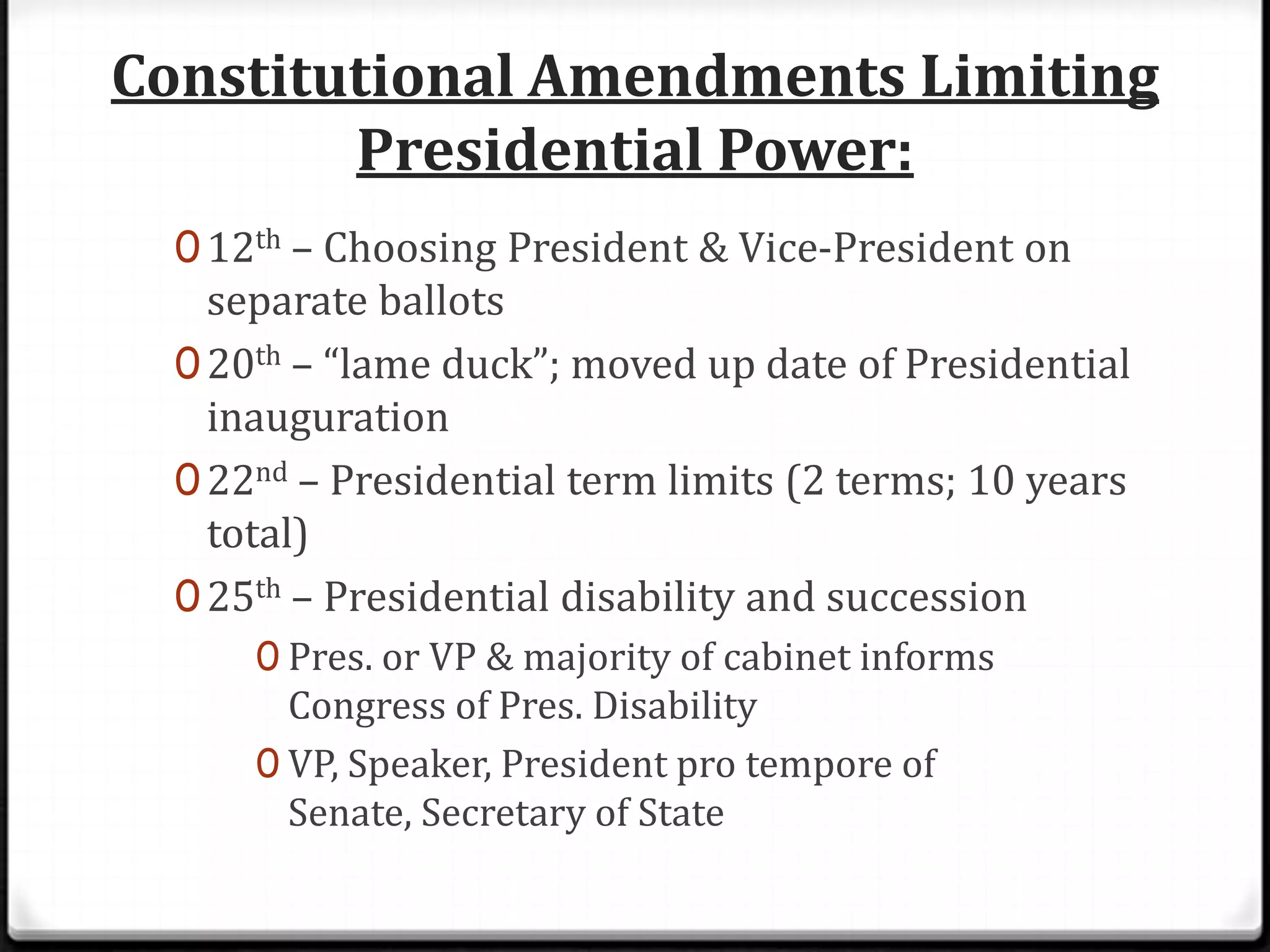 Constitutional Amendments Limiting
        Presidential Power:
  0 12th – Choosing President & Vice-President on
    separate ballots
  0 20th – “lame duck”; moved up date of Presidential
    inauguration
  0 22nd – Presidential term limits (2 terms; 10 years
    total)
  0 25th – Presidential disability and succession
      0 Pres. or VP & majority of cabinet informs
        Congress of Pres. Disability
      0 VP, Speaker, President pro tempore of
        Senate, Secretary of State
 