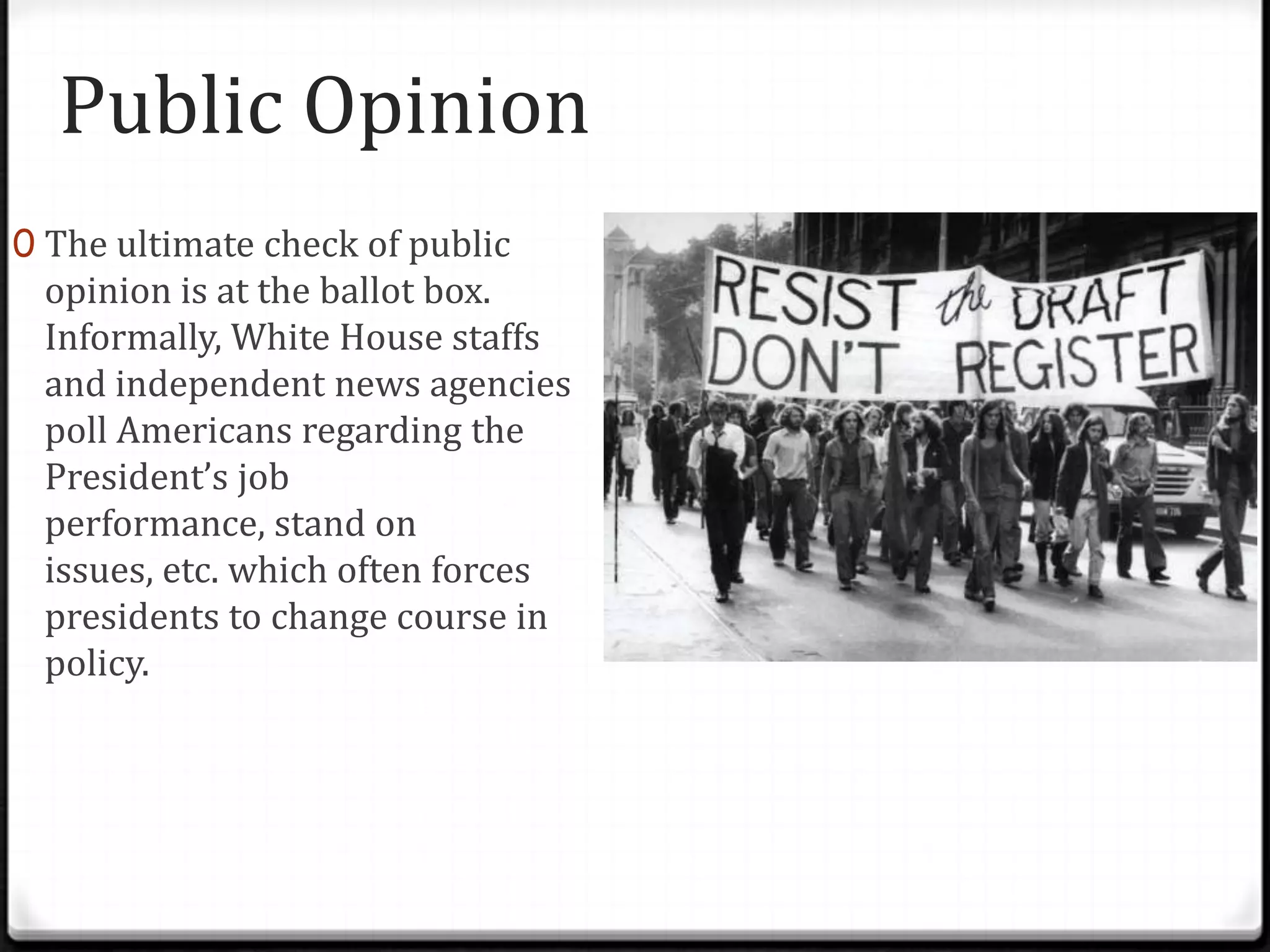 Public Opinion
0 The ultimate check of public
 opinion is at the ballot box.
 Informally, White House staffs
 and independent news agencies
 poll Americans regarding the
 President’s job
 performance, stand on
 issues, etc. which often forces
 presidents to change course in
 policy.
 
