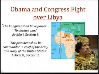 Obama and Congress Fight
            over Libya
'The Congress shall have power ...
        To declare war.'
       Article I, Section 8

    'The president shall be
commander in chief of the Army
 and Navy of the United States.'
      Article II, Section 2
 