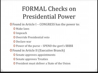 FORMAL Checks on
         Presidential Power
0 Found in Article I – CONGRESS has the power to:
   0 Make laws
   0 Impeach
   0 Override Presidential veto
   0 Declare war
   0 Power of the purse – SPEND the govt’s $$$$$
0 Found in Article II (Executive Branch)
   0 Senate approves appointments
   0 Senate approves Treaties
   0 President must deliver a State of the Union
 