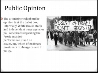 Public Opinion
0 The ultimate check of public
 opinion is at the ballot box.
 Informally, White House staffs
 and independent news agencies
 poll Americans regarding the
 President’s job
 performance, stand on
 issues, etc. which often forces
 presidents to change course in
 policy.
 