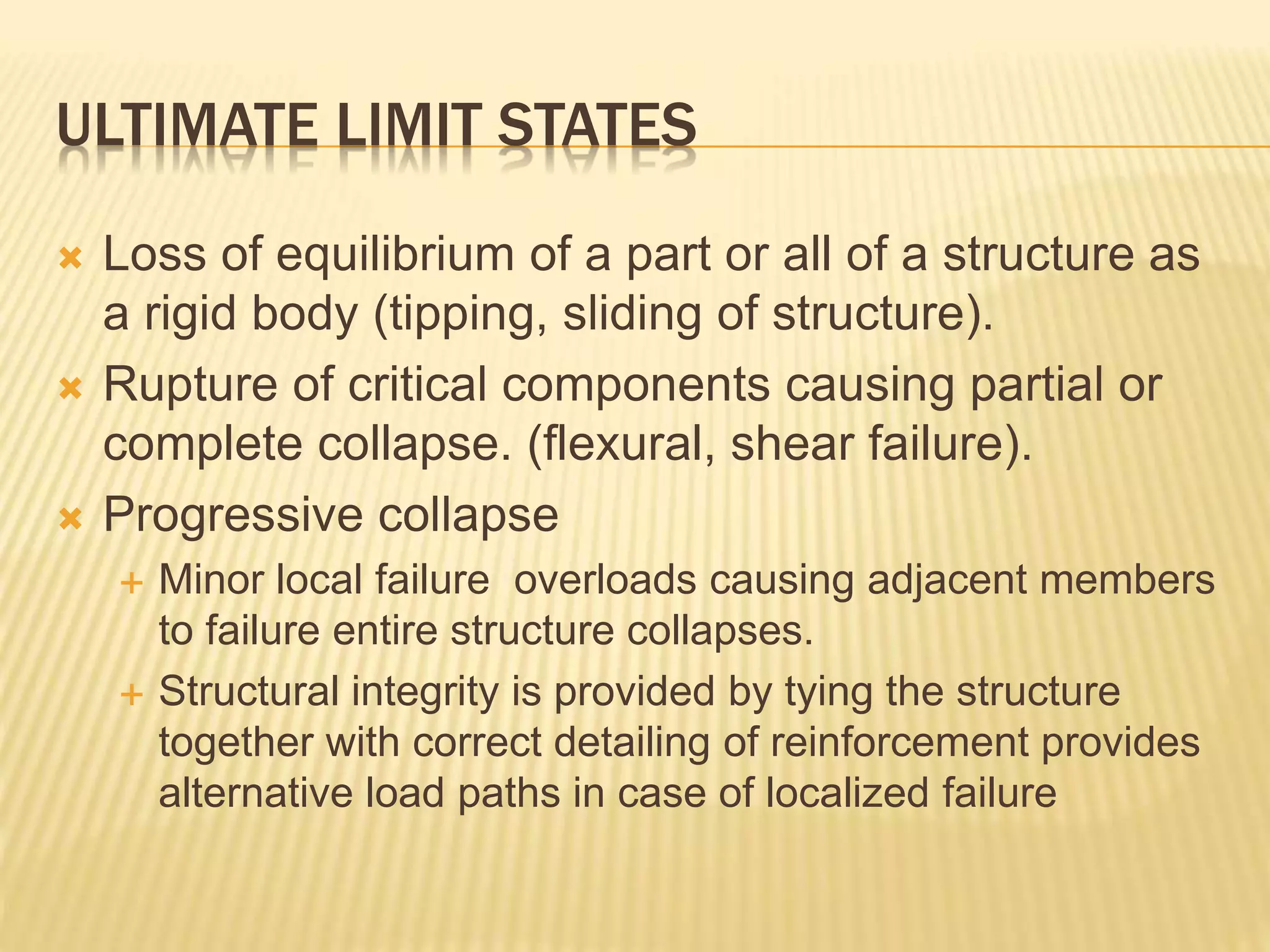 ULTIMATE LIMIT STATES
 Loss of equilibrium of a part or all of a structure as
a rigid body (tipping, sliding of structure).
 Rupture of critical components causing partial or
complete collapse. (flexural, shear failure).
 Progressive collapse
 Minor local failure overloads causing adjacent members
to failure entire structure collapses.
 Structural integrity is provided by tying the structure
together with correct detailing of reinforcement provides
alternative load paths in case of localized failure
 