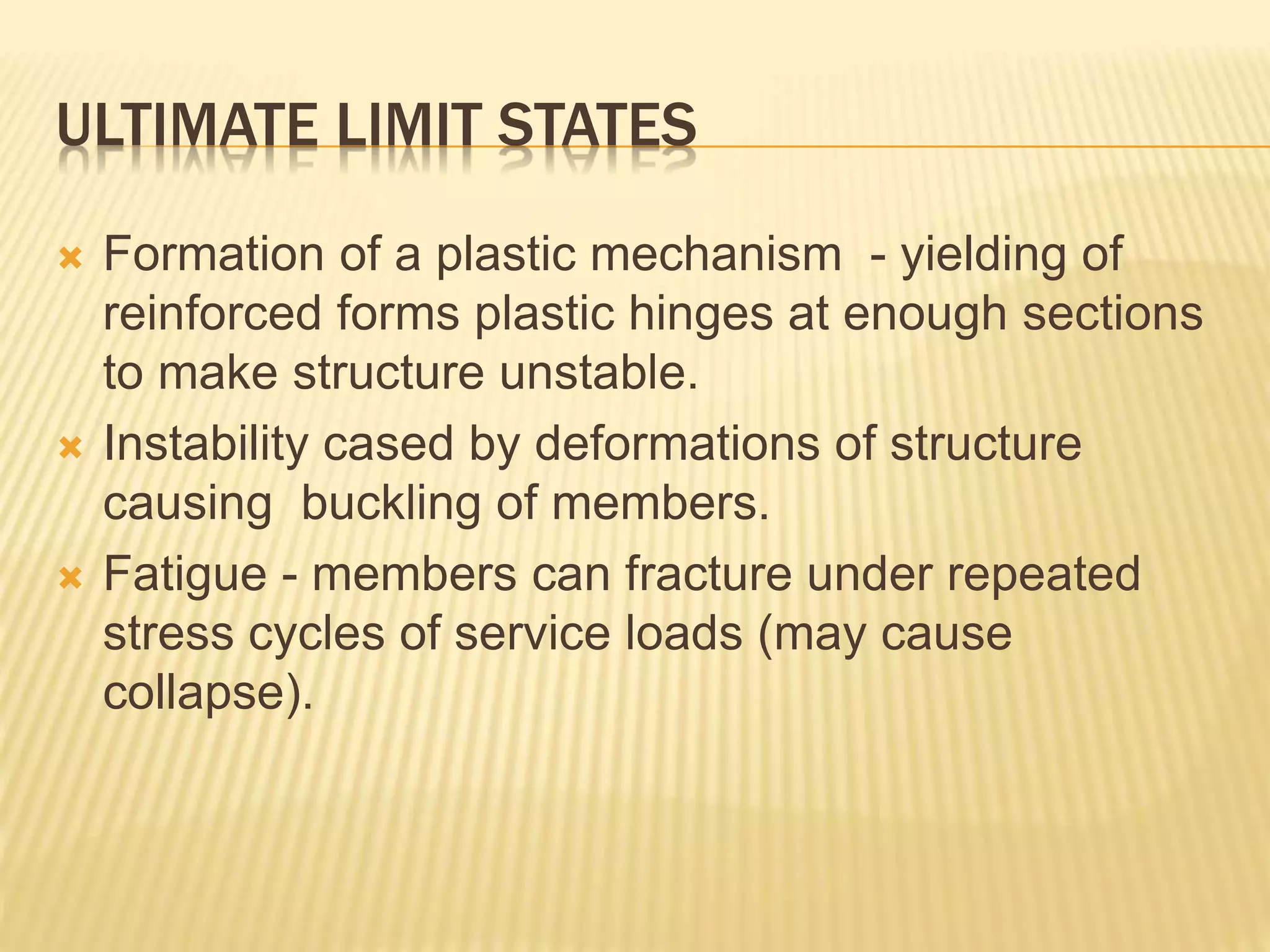 ULTIMATE LIMIT STATES
 Formation of a plastic mechanism - yielding of
reinforced forms plastic hinges at enough sections
to make structure unstable.
 Instability cased by deformations of structure
causing buckling of members.
 Fatigue - members can fracture under repeated
stress cycles of service loads (may cause
collapse).
 