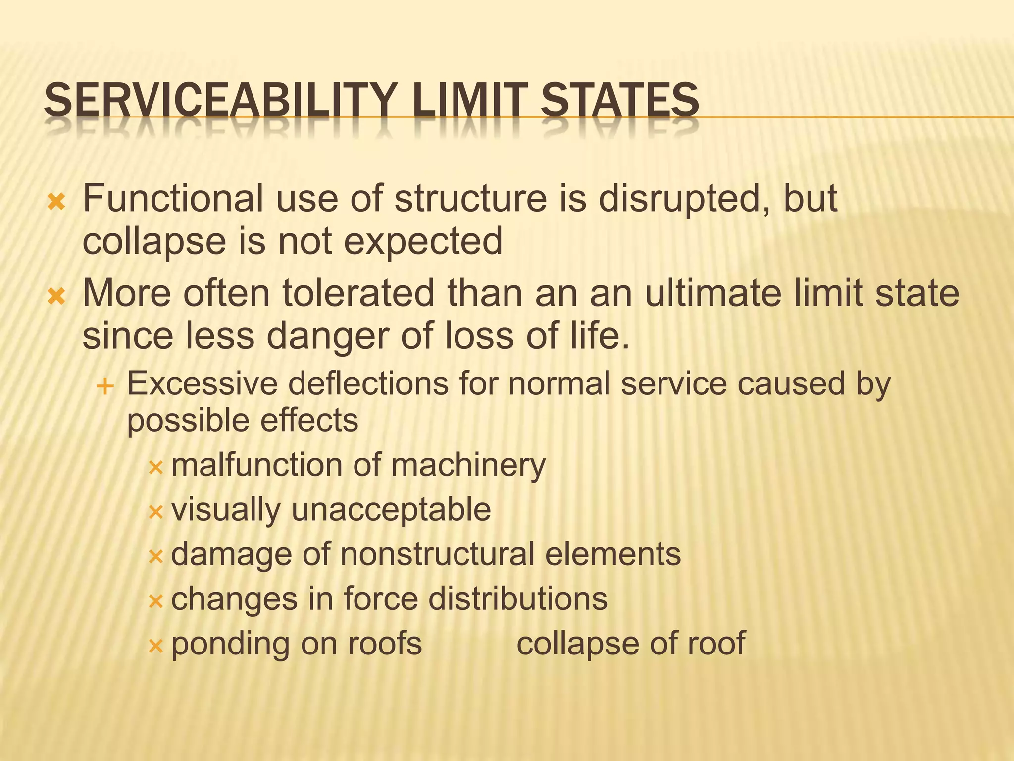 SERVICEABILITY LIMIT STATES
 Functional use of structure is disrupted, but
collapse is not expected
 More often tolerated than an an ultimate limit state
since less danger of loss of life.
 Excessive deflections for normal service caused by
possible effects
 malfunction of machinery
 visually unacceptable
 damage of nonstructural elements
 changes in force distributions
 ponding on roofs collapse of roof
 