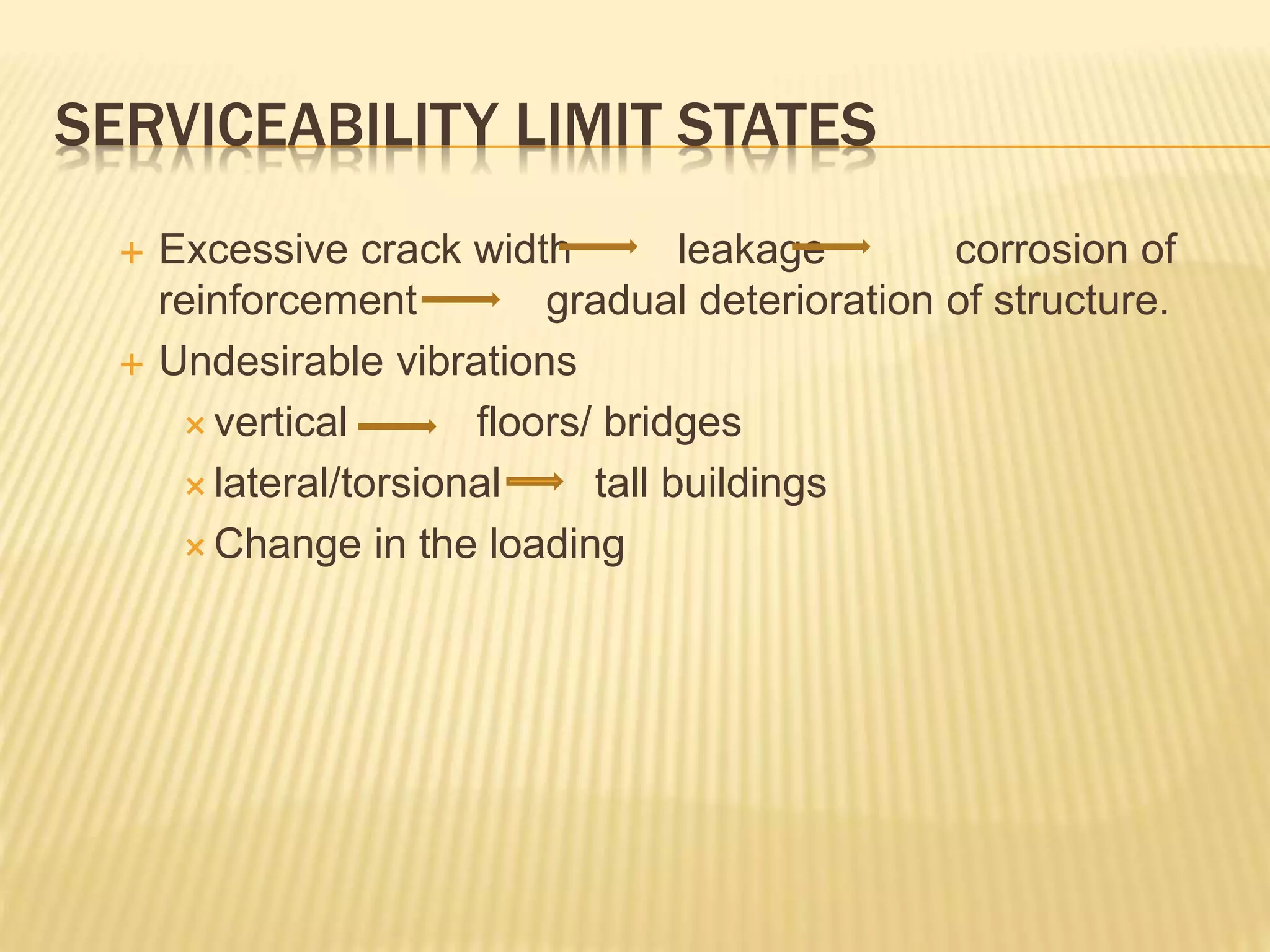 SERVICEABILITY LIMIT STATES
 Excessive crack width leakage corrosion of
reinforcement gradual deterioration of structure.
 Undesirable vibrations
 vertical floors/ bridges
 lateral/torsional tall buildings
 Change in the loading
 