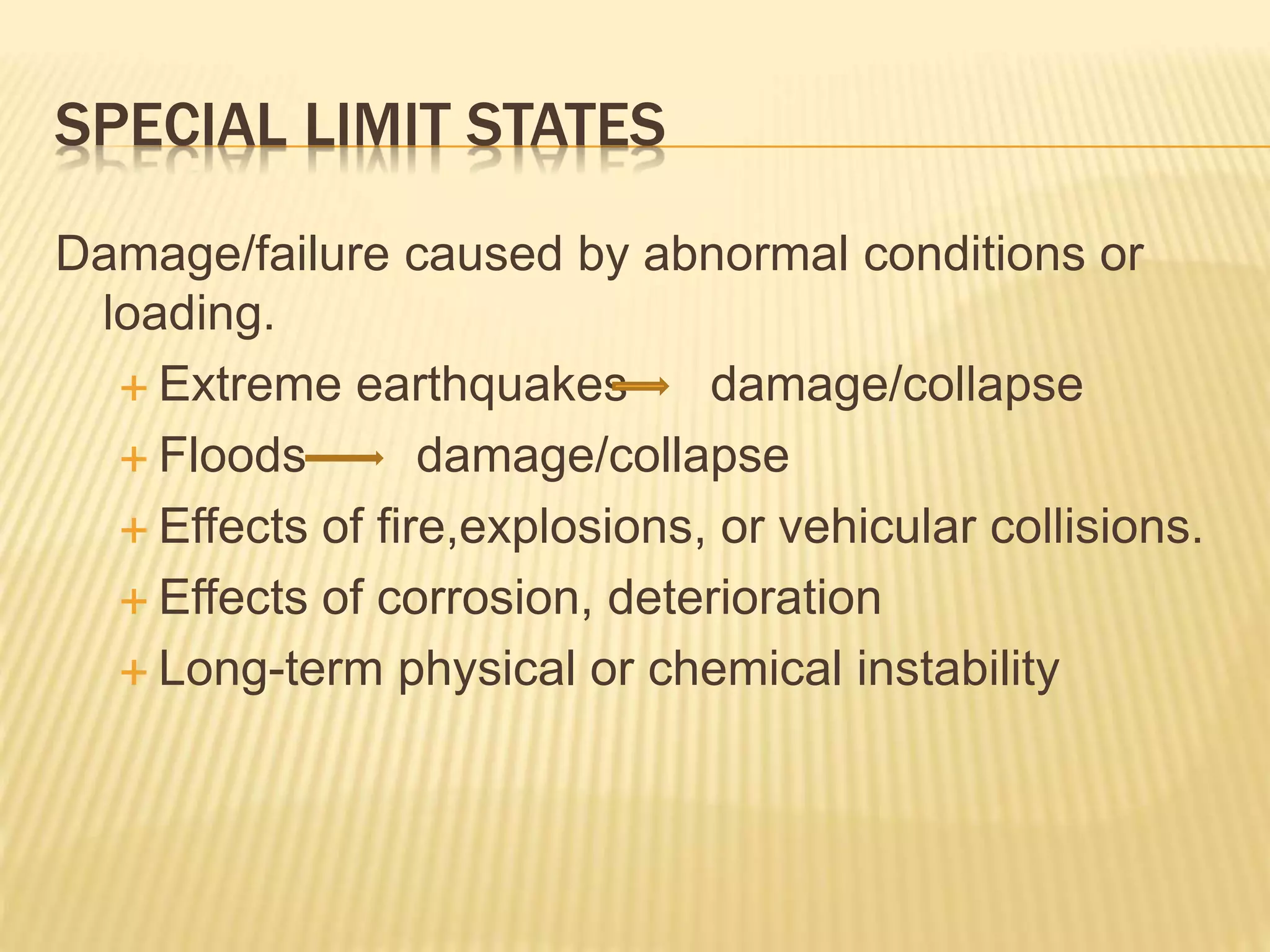 SPECIAL LIMIT STATES
Damage/failure caused by abnormal conditions or
loading.
 Extreme earthquakes damage/collapse
 Floods damage/collapse
 Effects of fire,explosions, or vehicular collisions.
 Effects of corrosion, deterioration
 Long-term physical or chemical instability
 