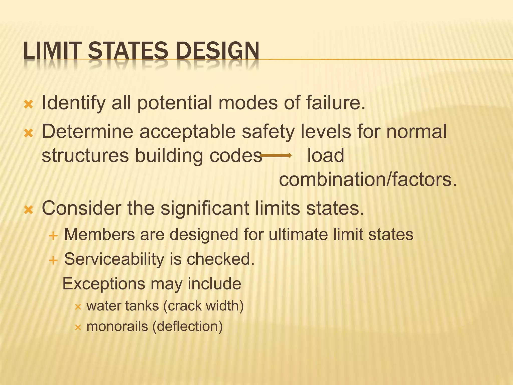 LIMIT STATES DESIGN
 Identify all potential modes of failure.
 Determine acceptable safety levels for normal
structures building codes load
combination/factors.
 Consider the significant limits states.
 Members are designed for ultimate limit states
 Serviceability is checked.
Exceptions may include
 water tanks (crack width)
 monorails (deflection)
 