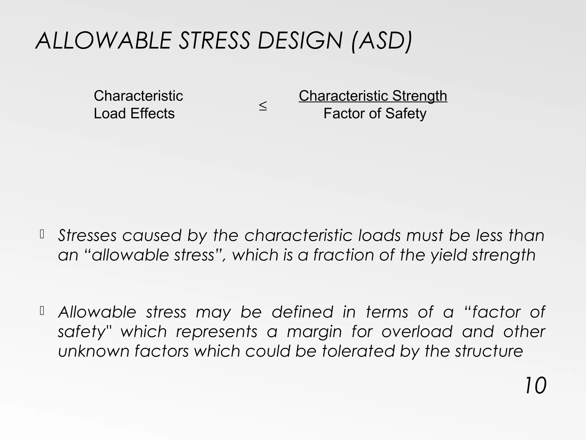 ALLOWABLE STRESS DESIGN (ASD)
 Stresses caused by the characteristic loads must be less than
an “allowable stress”, which is a fraction of the yield strength
 Allowable stress may be defined in terms of a “factor of
safety" which represents a margin for overload and other
unknown factors which could be tolerated by the structure
10
Characteristic
Load Effects
Characteristic Strength
Factor of Safety
≤
 