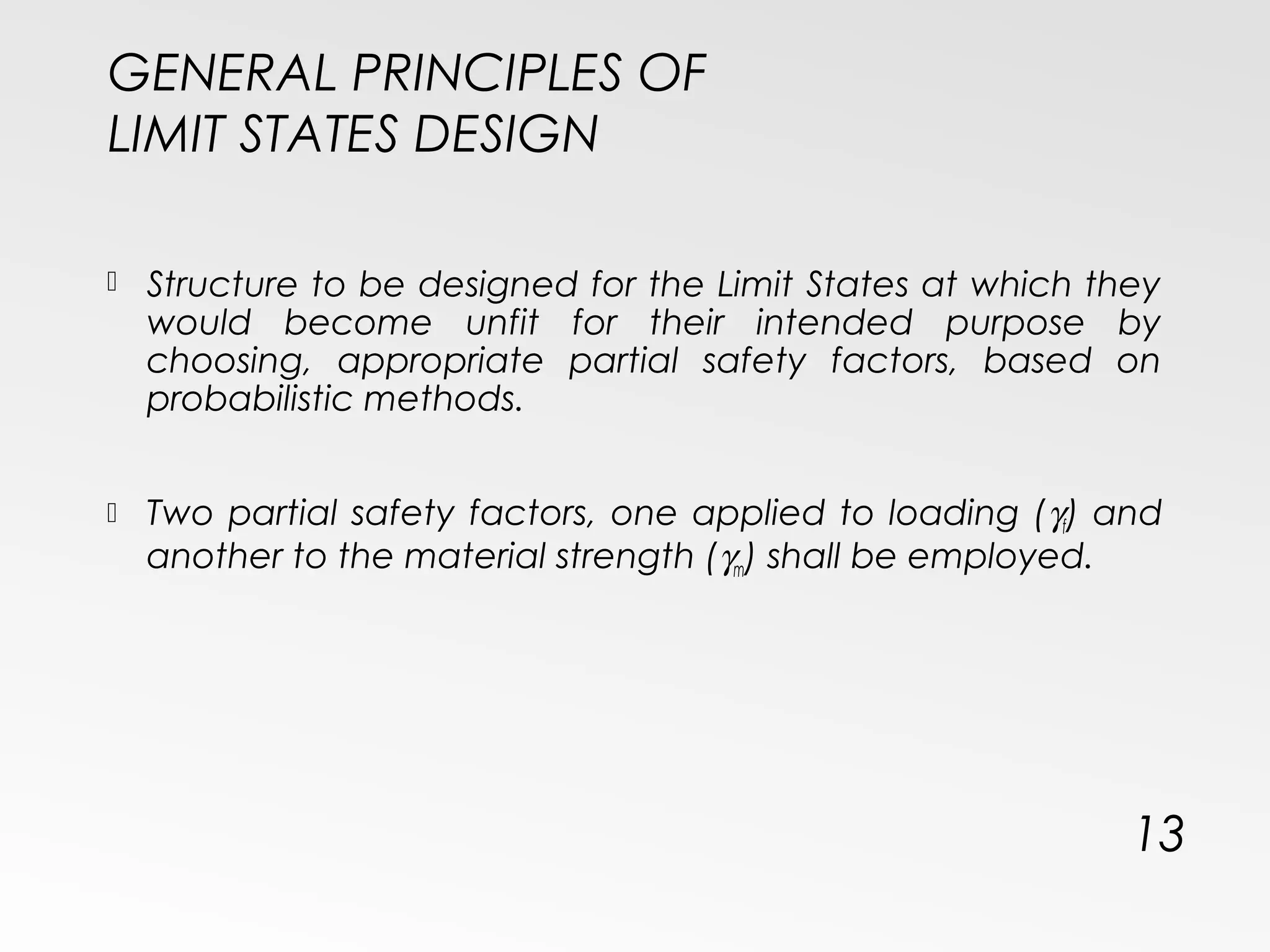 GENERAL PRINCIPLES OF
LIMIT STATES DESIGN
 Structure to be designed for the Limit States at which they
would become unfit for their intended purpose by
choosing, appropriate partial safety factors, based on
probabilistic methods.
 Two partial safety factors, one applied to loading (γf) and
another to the material strength (γm) shall be employed.
13
 