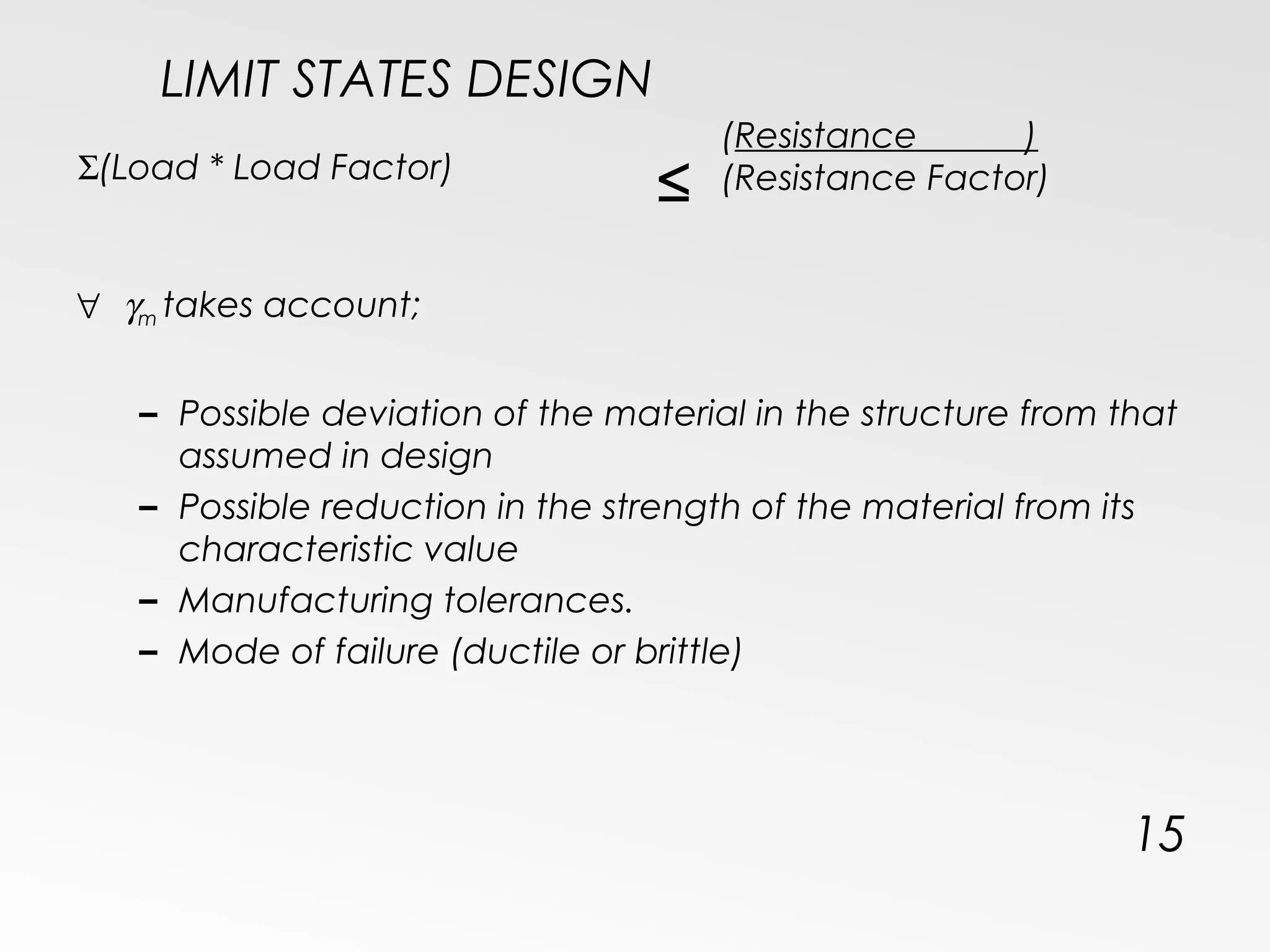 LIMIT STATES DESIGN
15
Σ(Load * Load Factor)
≤
(Resistance )
(Resistance Factor)
∀ γm takes account;
– Possible deviation of the material in the structure from that
assumed in design
– Possible reduction in the strength of the material from its
characteristic value
– Manufacturing tolerances.
– Mode of failure (ductile or brittle)
 