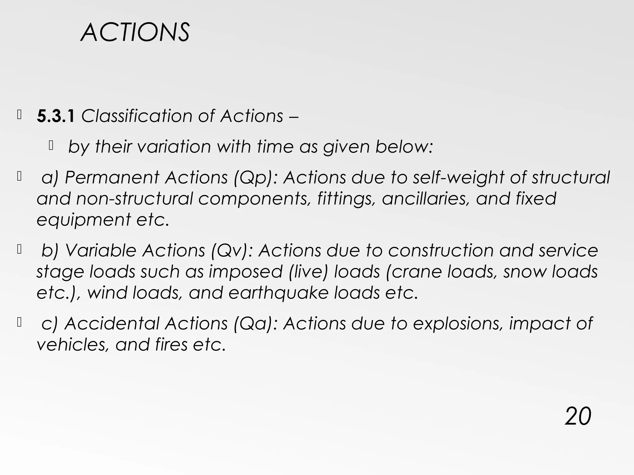 ACTIONS
 5.3.1 Classification of Actions −
 by their variation with time as given below:
 a) Permanent Actions (Qp): Actions due to self-weight of structural
and non-structural components, fittings, ancillaries, and fixed
equipment etc.
 b) Variable Actions (Qv): Actions due to construction and service
stage loads such as imposed (live) loads (crane loads, snow loads
etc.), wind loads, and earthquake loads etc.
 c) Accidental Actions (Qa): Actions due to explosions, impact of
vehicles, and fires etc.
20
 