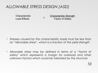 ALLOWABLE STRESS DESIGN (ASD)
 Stresses caused by the characteristic loads must be less than
an “allowable stress”, which is a fraction of the yield strength
 Allowable stress may be defined in terms of a “factor of
safety" which represents a margin for overload and other
unknown factors which could be tolerated by the structure
10
Characteristic
Load Effects
Characteristic Strength
Factor of Safety
≤
 
