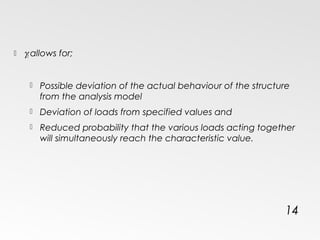  γf allows for;
 Possible deviation of the actual behaviour of the structure
from the analysis model
 Deviation of loads from specified values and
 Reduced probability that the various loads acting together
will simultaneously reach the characteristic value.
14
 