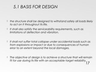 5.1 BASIS FOR DESIGN
 the structure shall be designed to withstand safely all loads likely
to act on it throughout its life.
 It shall also satisfy the serviceability requirements, such as
limitations of deflection and vibration.
 It shall not suffer total collapse under accidental loads such as
from explosions or impact or due to consequences of human
error to an extent beyond the local damages.
 The objective of design is to achieve a structure that will remain
fit for use during its life with an acceptable target reliability.
17
 