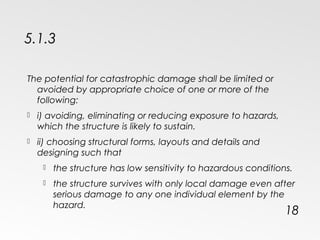 5.1.3
The potential for catastrophic damage shall be limited or
avoided by appropriate choice of one or more of the
following:
 i) avoiding, eliminating or reducing exposure to hazards,
which the structure is likely to sustain.
 ii) choosing structural forms, layouts and details and
designing such that
 the structure has low sensitivity to hazardous conditions.
 the structure survives with only local damage even after
serious damage to any one individual element by the
hazard.
18
 