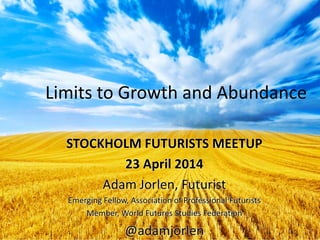 Limits to Growth and Abundance
STOCKHOLM FUTURISTS MEETUP
23 April 2014
Adam Jorlen, Futurist
Emerging Fellow, Association of Professional Futurists
Member, World Futures Studies Federation
@adamjorlen
 