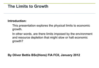 The Limits to Growth


Introduction:
   This presentation explores the physical limits to economic
   growth.
   In other words, are there limits imposed by the environment
   and resource depletion that might slow or halt economic
   growth?



By Oliver Bettis BSc(Hons) FIA FCII, January 2012
 