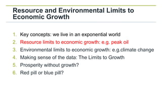 Resource and Environmental Limits to
Economic Growth

1. Key concepts: we live in an exponential world
2. Resource limits to economic growth: e.g. peak oil
3. Environmental limits to economic growth: e.g.climate change
4. Making sense of the data: The Limits to Growth
5. Prosperity without growth?
6. Red pill or blue pill?
 