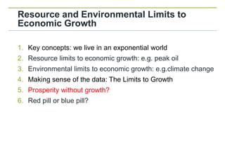 Resource and Environmental Limits to
Economic Growth

1. Key concepts: we live in an exponential world
2. Resource limits to economic growth: e.g. peak oil
3. Environmental limits to economic growth: e.g.climate change
4. Making sense of the data: The Limits to Growth
5. Prosperity without growth?
6. Red pill or blue pill?
 