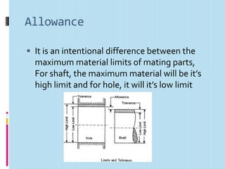 Allowance

 It is an intentional difference between the
  maximum material limits of mating parts,
  For shaft, the maximum material will be it’s
  high limit and for hole, it will it’s low limit
 