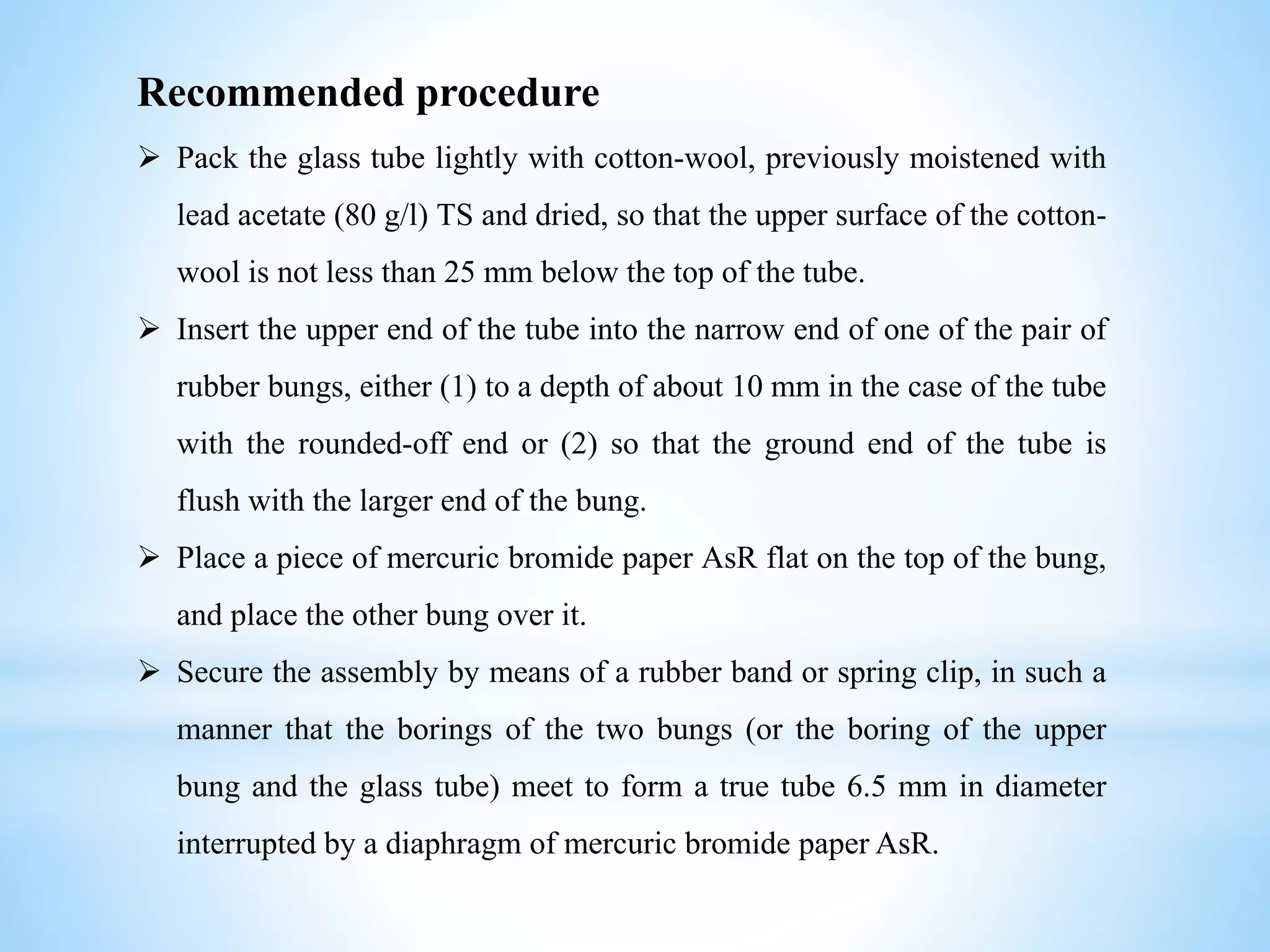 Recommended procedure
 Pack the glass tube lightly with cotton-wool, previously moistened with
lead acetate (80 g/l) TS and dried, so that the upper surface of the cotton-
wool is not less than 25 mm below the top of the tube.
 Insert the upper end of the tube into the narrow end of one of the pair of
rubber bungs, either (1) to a depth of about 10 mm in the case of the tube
with the rounded-off end or (2) so that the ground end of the tube is
flush with the larger end of the bung.
 Place a piece of mercuric bromide paper AsR flat on the top of the bung,
and place the other bung over it.
 Secure the assembly by means of a rubber band or spring clip, in such a
manner that the borings of the two bungs (or the boring of the upper
bung and the glass tube) meet to form a true tube 6.5 mm in diameter
interrupted by a diaphragm of mercuric bromide paper AsR.
 
