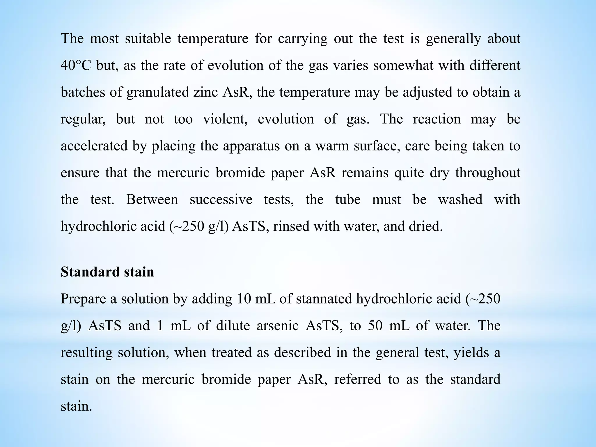 The most suitable temperature for carrying out the test is generally about
40°C but, as the rate of evolution of the gas varies somewhat with different
batches of granulated zinc AsR, the temperature may be adjusted to obtain a
regular, but not too violent, evolution of gas. The reaction may be
accelerated by placing the apparatus on a warm surface, care being taken to
ensure that the mercuric bromide paper AsR remains quite dry throughout
the test. Between successive tests, the tube must be washed with
hydrochloric acid (~250 g/l) AsTS, rinsed with water, and dried.
Standard stain
Prepare a solution by adding 10 mL of stannated hydrochloric acid (~250
g/l) AsTS and 1 mL of dilute arsenic AsTS, to 50 mL of water. The
resulting solution, when treated as described in the general test, yields a
stain on the mercuric bromide paper AsR, referred to as the standard
stain.
 
