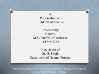 A
Presentation on
Limit test of Arsenic
Presented by
Gaurav
M.S.(Pharm) 2nd semester
16TMM2363
In guidance of
Dr. IP. Singh
Department of Natural Product
National Institute of Pharmaceutical Education and Research
S.A.S Nagar Punjab 160062
 
