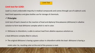 Limit Test
Lead is a most undesirable impurity in medical compounds and comes through use of sulphuric acid,
lead lined apparatus and glass bottles use for storage of chemicals.
 Principle:
Limit test of lead is based on the reaction of lead and diphenyl thiocabazone (dithizone) in alkaline
solution to form lead dithizone complex which is red in color.
Limit test for LEAD:
 Dithizone in chloroform, is able to extract lead from alkaline aqueous solutions as
a lead dithizone complex (Red in colour).
 The original dithizone is having a green colour in chloroform while the lead- dithizone is having a
violet color. So, resulting color at the end of the process is read.
 
