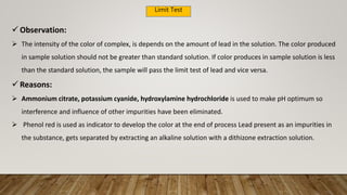 Limit Test
 Observation:
 The intensity of the color of complex, is depends on the amount of lead in the solution. The color produced
in sample solution should not be greater than standard solution. If color produces in sample solution is less
than the standard solution, the sample will pass the limit test of lead and vice versa.
 Reasons:
 Ammonium citrate, potassium cyanide, hydroxylamine hydrochloride is used to make pH optimum so
interference and influence of other impurities have been eliminated.
 Phenol red is used as indicator to develop the color at the end of process Lead present as an impurities in
the substance, gets separated by extracting an alkaline solution with a dithizone extraction solution.
 
