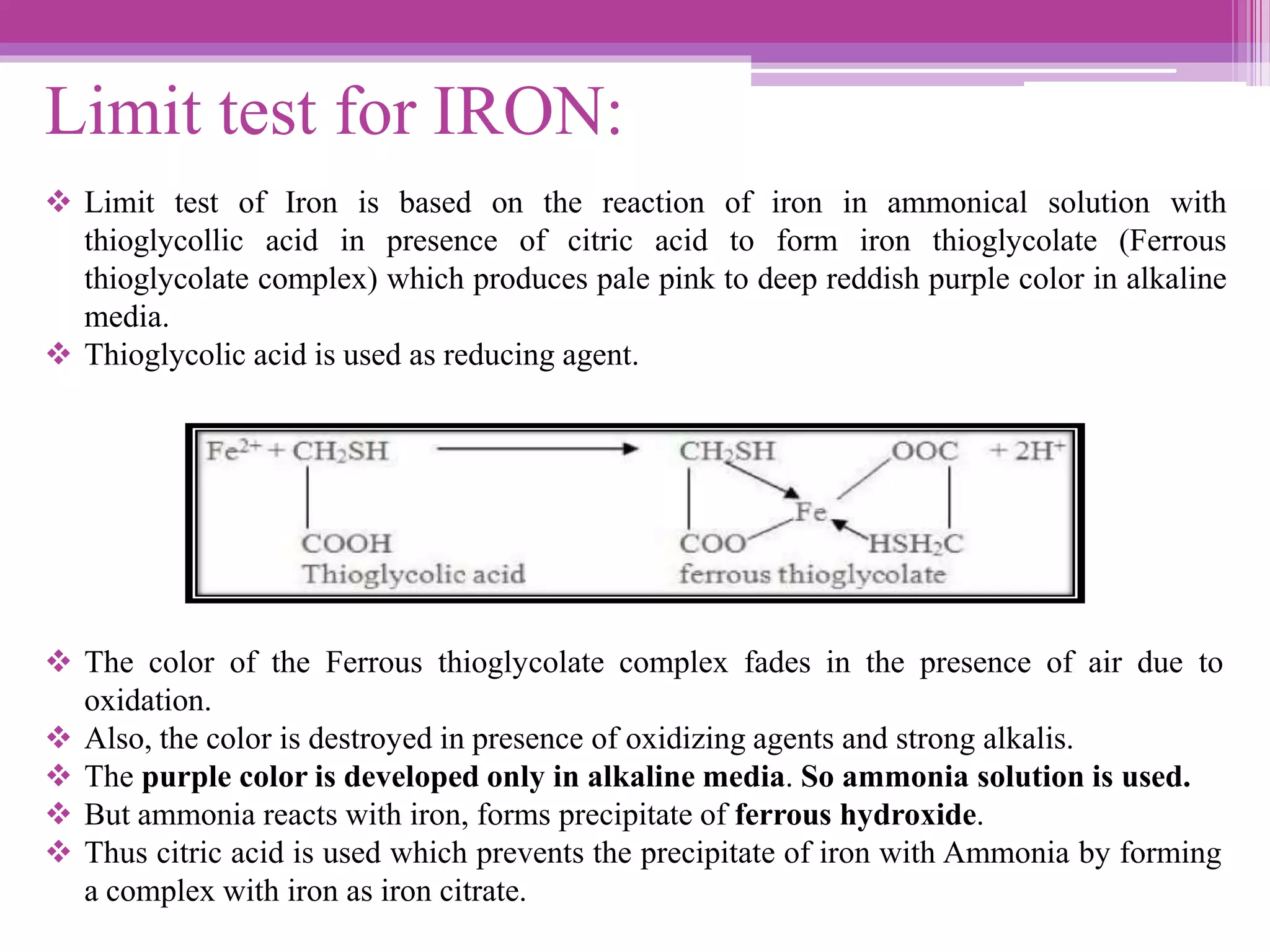 Limit test for IRON:
 Limit test of Iron is based on the reaction of iron in ammonical solution with
thioglycollic acid in presence of citric acid to form iron thioglycolate (Ferrous
thioglycolate complex) which produces pale pink to deep reddish purple color in alkaline
media.
 Thioglycolic acid is used as reducing agent.
 The color of the Ferrous thioglycolate complex fades in the presence of air due to
oxidation.
 Also, the color is destroyed in presence of oxidizing agents and strong alkalis.
 The purple color is developed only in alkaline media. So ammonia solution is used.
 But ammonia reacts with iron, forms precipitate of ferrous hydroxide.
 Thus citric acid is used which prevents the precipitate of iron with Ammonia by forming
a complex with iron as iron citrate.
 