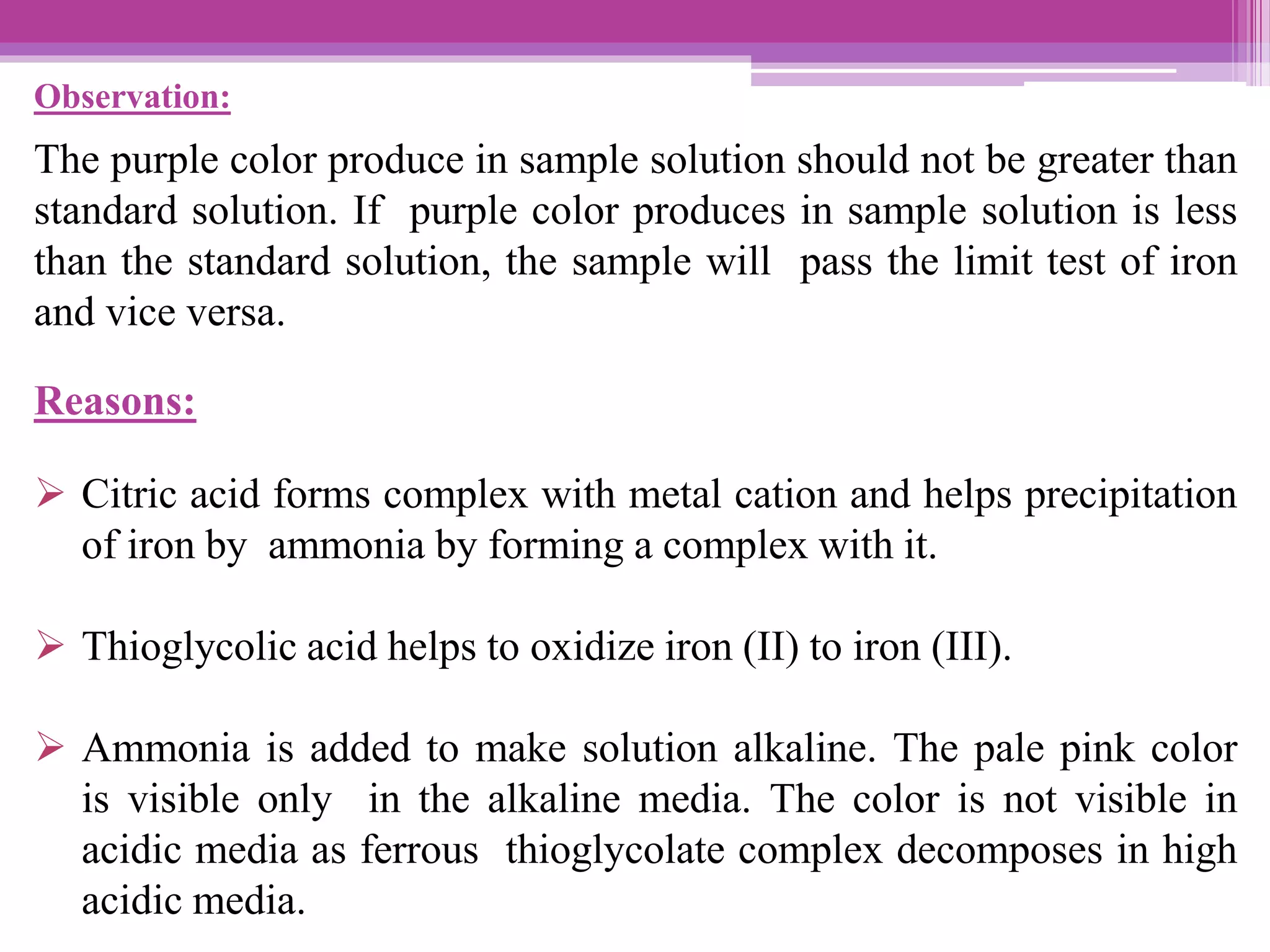 Observation:
The purple color produce in sample solution should not be greater than
standard solution. If purple color produces in sample solution is less
than the standard solution, the sample will pass the limit test of iron
and vice versa.
Reasons:
 Citric acid forms complex with metal cation and helps precipitation
of iron by ammonia by forming a complex with it.
 Thioglycolic acid helps to oxidize iron (II) to iron (III).
 Ammonia is added to make solution alkaline. The pale pink color
is visible only in the alkaline media. The color is not visible in
acidic media as ferrous thioglycolate complex decomposes in high
acidic media.
 