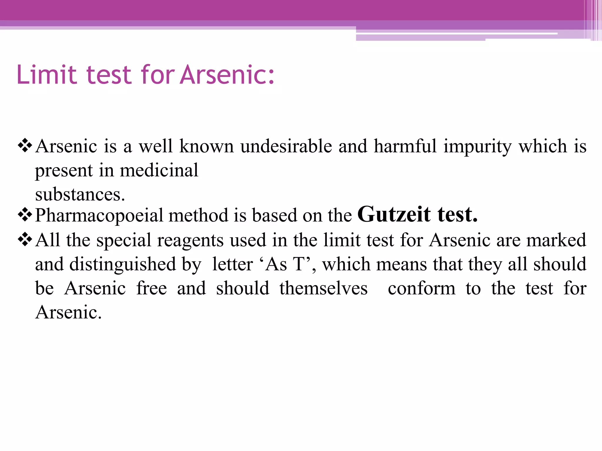 Limit test for Arsenic:
Arsenic is a well known undesirable and harmful impurity which is
present in medicinal
substances.
Pharmacopoeial method is based on the Gutzeit test.
All the special reagents used in the limit test for Arsenic are marked
and distinguished by letter ‘As T’, which means that they all should
be Arsenic free and should themselves conform to the test for
Arsenic.
 