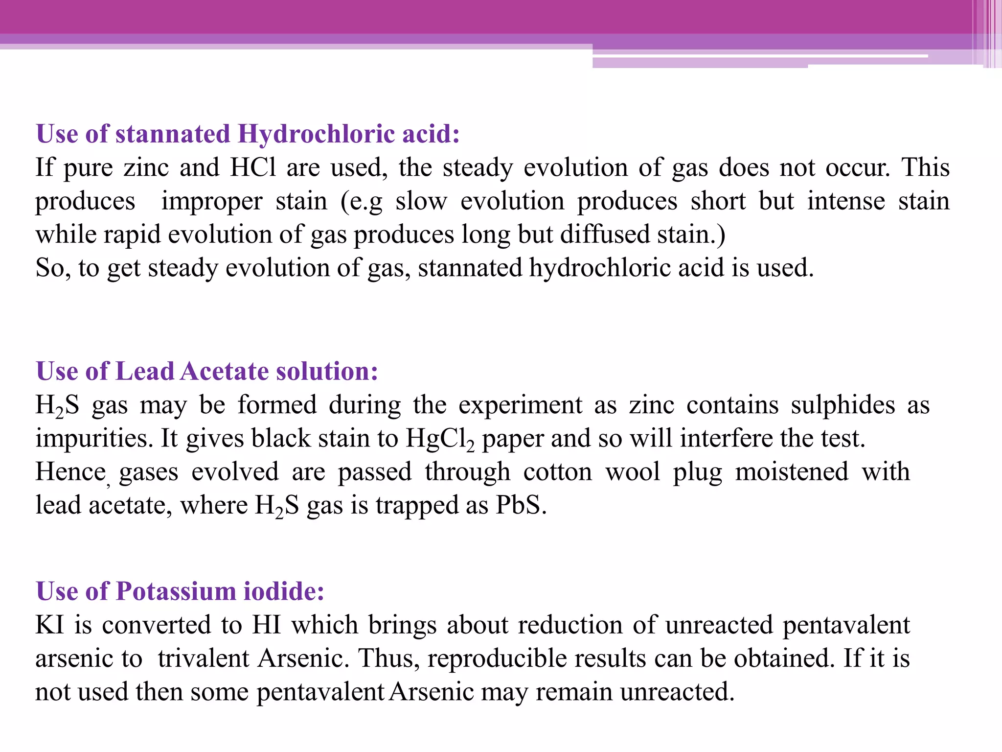 Use of stannated Hydrochloric acid:
If pure zinc and HCl are used, the steady evolution of gas does not occur. This
produces improper stain (e.g slow evolution produces short but intense stain
while rapid evolution of gas produces long but diffused stain.)
So, to get steady evolution of gas, stannated hydrochloric acid is used.
Use of LeadAcetate solution:
H2S gas may be formed during the experiment as zinc contains sulphides as
impurities. It gives black stain to HgCl2 paper and so will interfere the test.
Hence, gases evolved are passed through cotton wool plug moistened with
lead acetate, where H2S gas is trapped as PbS.
Use of Potassium iodide:
KI is converted to HI which brings about reduction of unreacted pentavalent
arsenic to trivalent Arsenic. Thus, reproducible results can be obtained. If it is
not used then some pentavalentArsenic may remain unreacted.
 