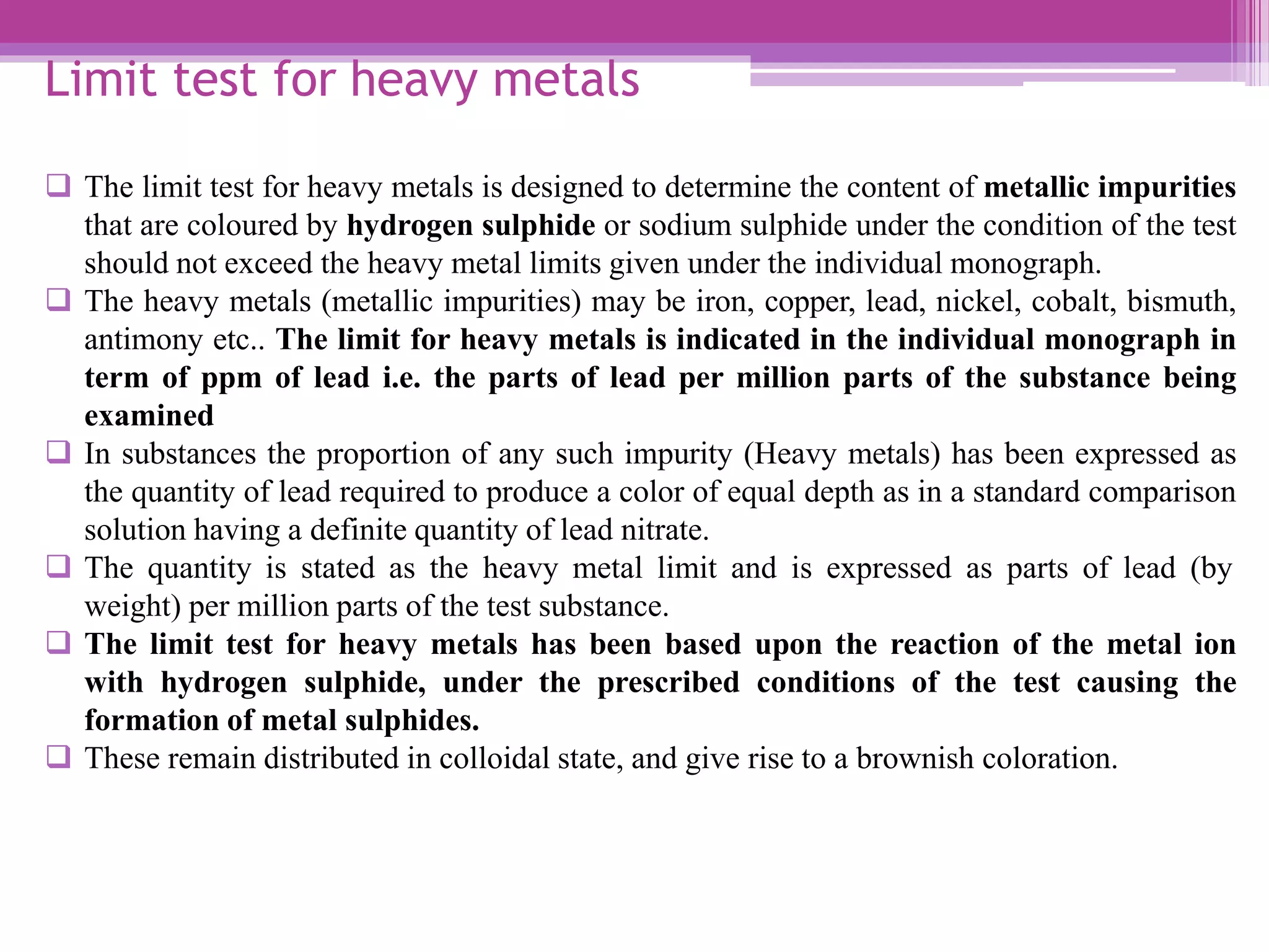 Limit test for heavy metals
 The limit test for heavy metals is designed to determine the content of metallic impurities
that are coloured by hydrogen sulphide or sodium sulphide under the condition of the test
should not exceed the heavy metal limits given under the individual monograph.
 The heavy metals (metallic impurities) may be iron, copper, lead, nickel, cobalt, bismuth,
antimony etc.. The limit for heavy metals is indicated in the individual monograph in
term of ppm of lead i.e. the parts of lead per million parts of the substance being
examined
 In substances the proportion of any such impurity (Heavy metals) has been expressed as
the quantity of lead required to produce a color of equal depth as in a standard comparison
solution having a definite quantity of lead nitrate.
 The quantity is stated as the heavy metal limit and is expressed as parts of lead (by
weight) per million parts of the test substance.
 The limit test for heavy metals has been based upon the reaction of the metal ion
with hydrogen sulphide, under the prescribed conditions of the test causing the
formation of metal sulphides.
 These remain distributed in colloidal state, and give rise to a brownish coloration.
 